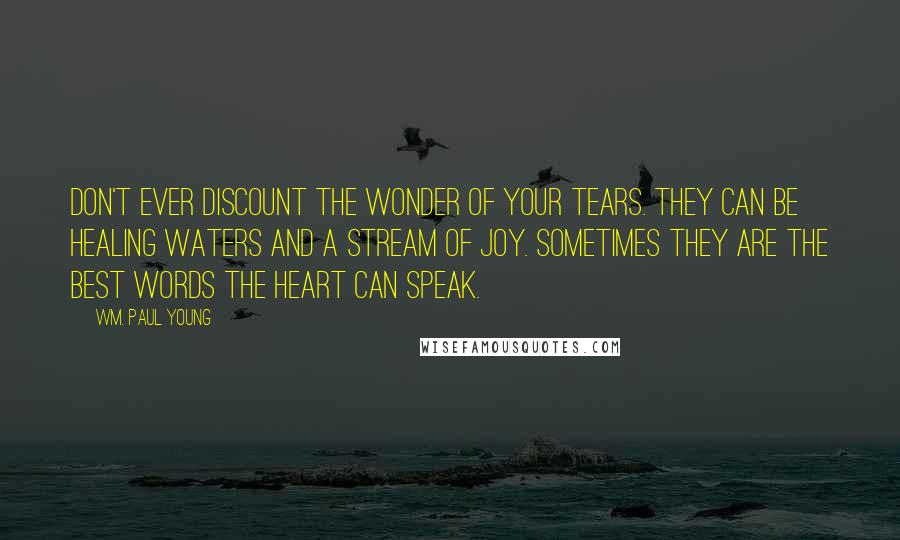 Wm. Paul Young Quotes: Don't ever discount the wonder of your tears. They can be healing waters and a stream of joy. Sometimes they are the best words the heart can speak.