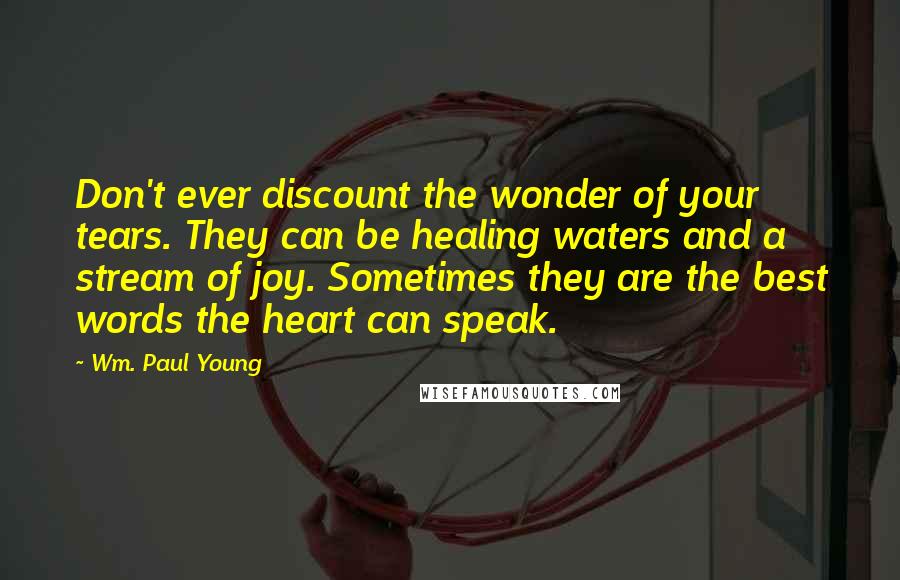 Wm. Paul Young Quotes: Don't ever discount the wonder of your tears. They can be healing waters and a stream of joy. Sometimes they are the best words the heart can speak.