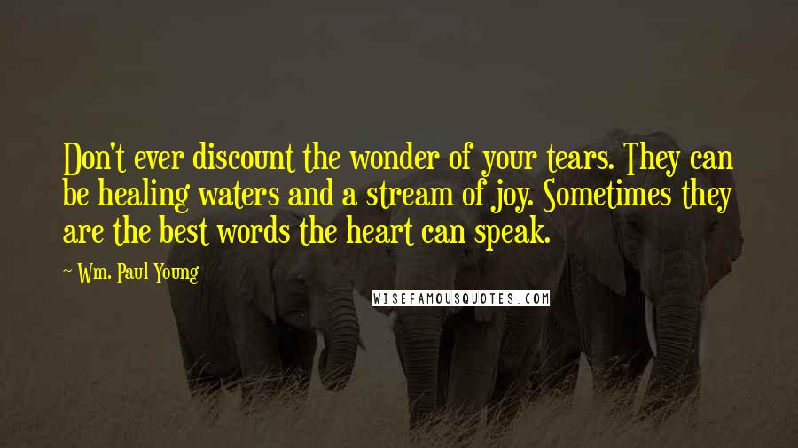 Wm. Paul Young Quotes: Don't ever discount the wonder of your tears. They can be healing waters and a stream of joy. Sometimes they are the best words the heart can speak.