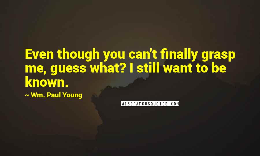 Wm. Paul Young Quotes: Even though you can't finally grasp me, guess what? I still want to be known.