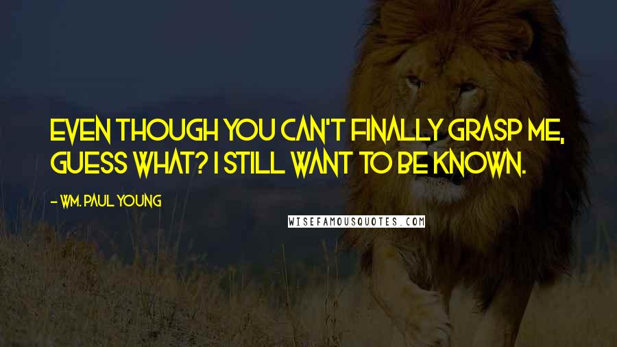 Wm. Paul Young Quotes: Even though you can't finally grasp me, guess what? I still want to be known.