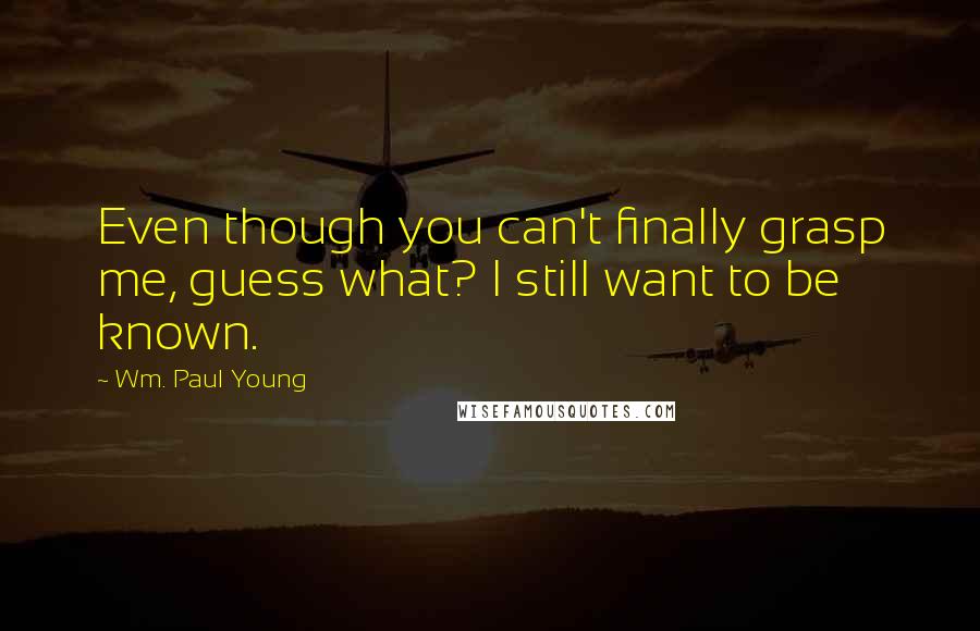 Wm. Paul Young Quotes: Even though you can't finally grasp me, guess what? I still want to be known.