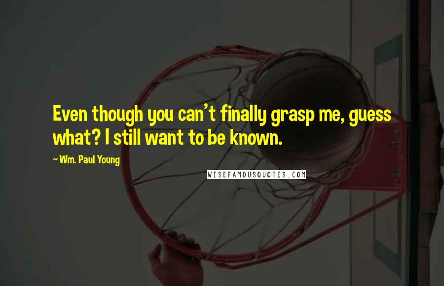 Wm. Paul Young Quotes: Even though you can't finally grasp me, guess what? I still want to be known.