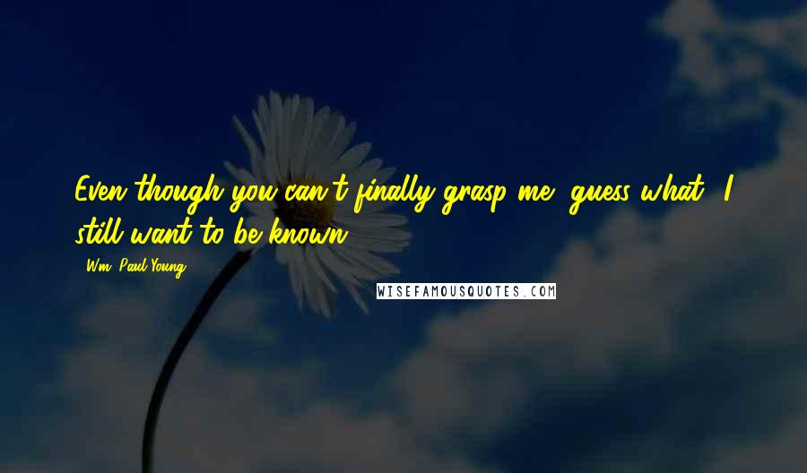 Wm. Paul Young Quotes: Even though you can't finally grasp me, guess what? I still want to be known.