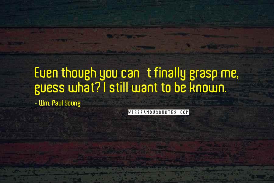 Wm. Paul Young Quotes: Even though you can't finally grasp me, guess what? I still want to be known.