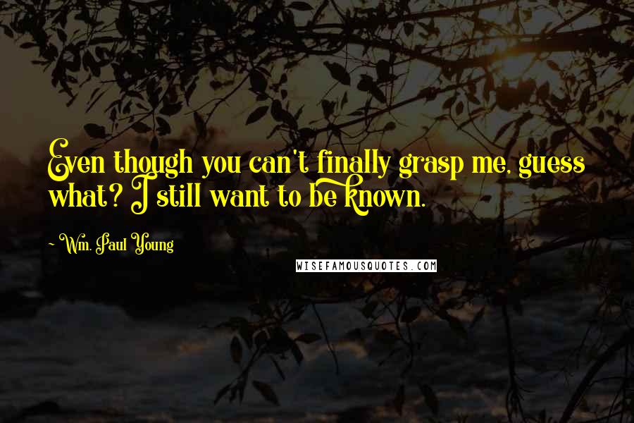Wm. Paul Young Quotes: Even though you can't finally grasp me, guess what? I still want to be known.