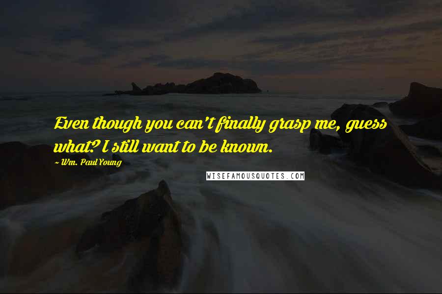 Wm. Paul Young Quotes: Even though you can't finally grasp me, guess what? I still want to be known.