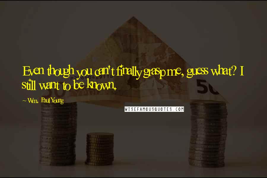 Wm. Paul Young Quotes: Even though you can't finally grasp me, guess what? I still want to be known.