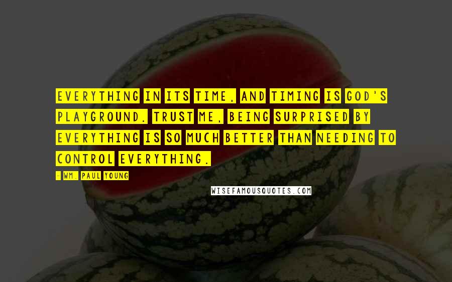 Wm. Paul Young Quotes: Everything in its time, and timing is God's playground. Trust me, being surprised by everything is so much better than needing to control everything.