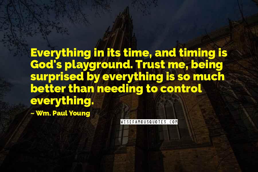 Wm. Paul Young Quotes: Everything in its time, and timing is God's playground. Trust me, being surprised by everything is so much better than needing to control everything.