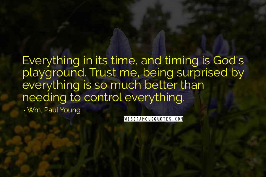 Wm. Paul Young Quotes: Everything in its time, and timing is God's playground. Trust me, being surprised by everything is so much better than needing to control everything.