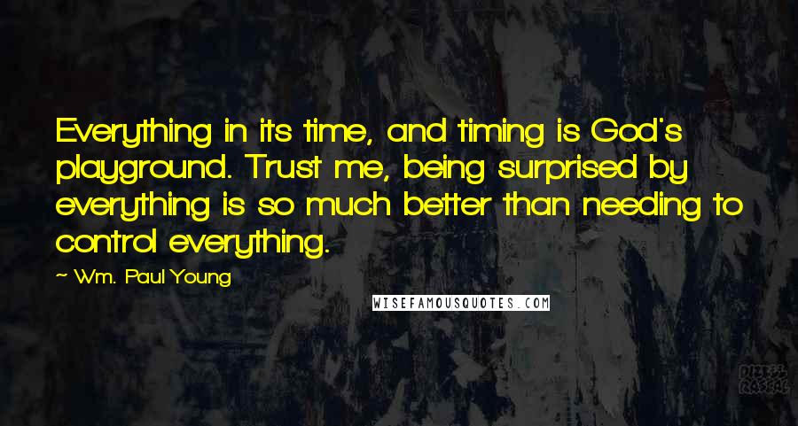 Wm. Paul Young Quotes: Everything in its time, and timing is God's playground. Trust me, being surprised by everything is so much better than needing to control everything.