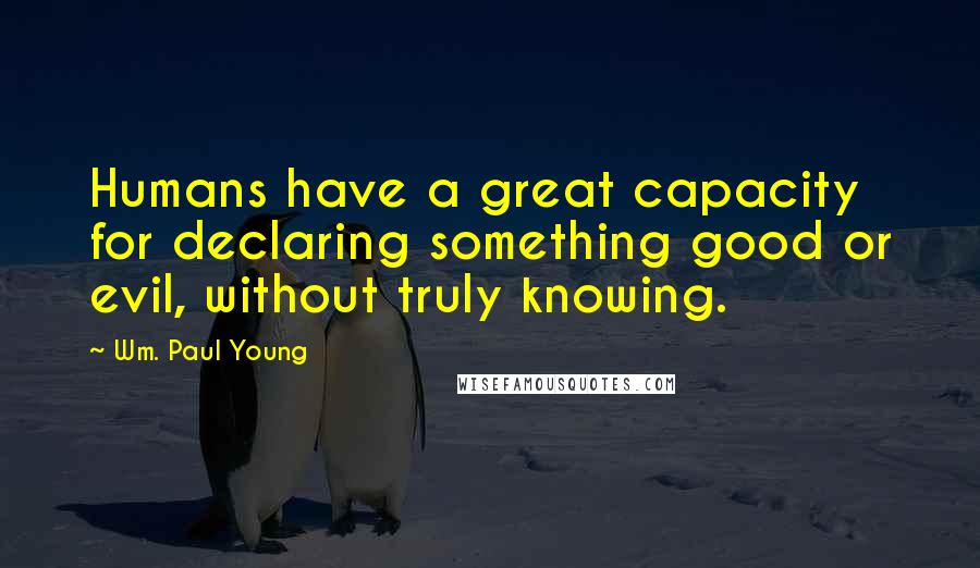 Wm. Paul Young Quotes: Humans have a great capacity for declaring something good or evil, without truly knowing.