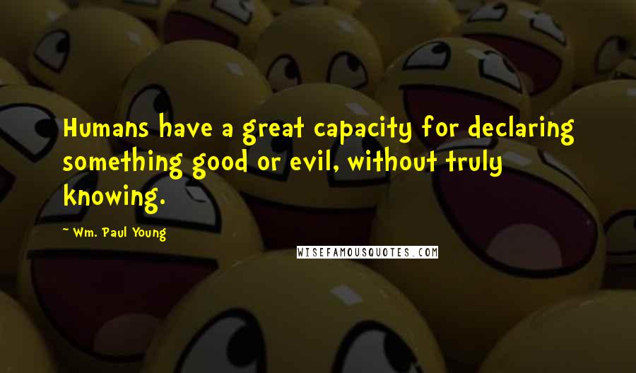 Wm. Paul Young Quotes: Humans have a great capacity for declaring something good or evil, without truly knowing.