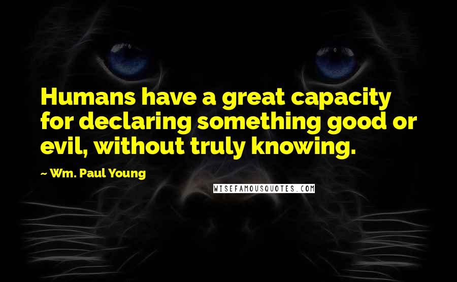 Wm. Paul Young Quotes: Humans have a great capacity for declaring something good or evil, without truly knowing.