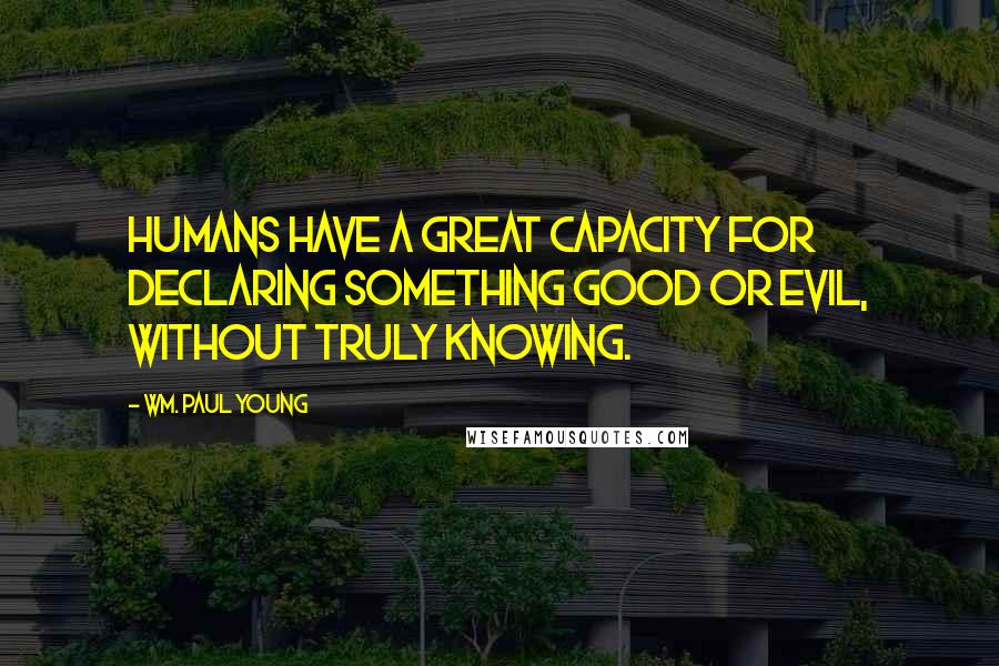 Wm. Paul Young Quotes: Humans have a great capacity for declaring something good or evil, without truly knowing.