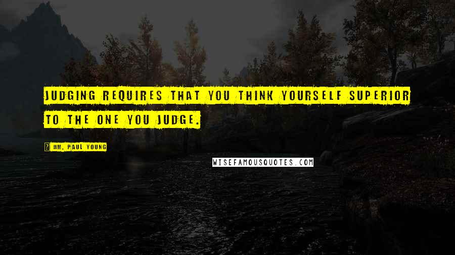 Wm. Paul Young Quotes: Judging requires that you think yourself superior to the one you judge.