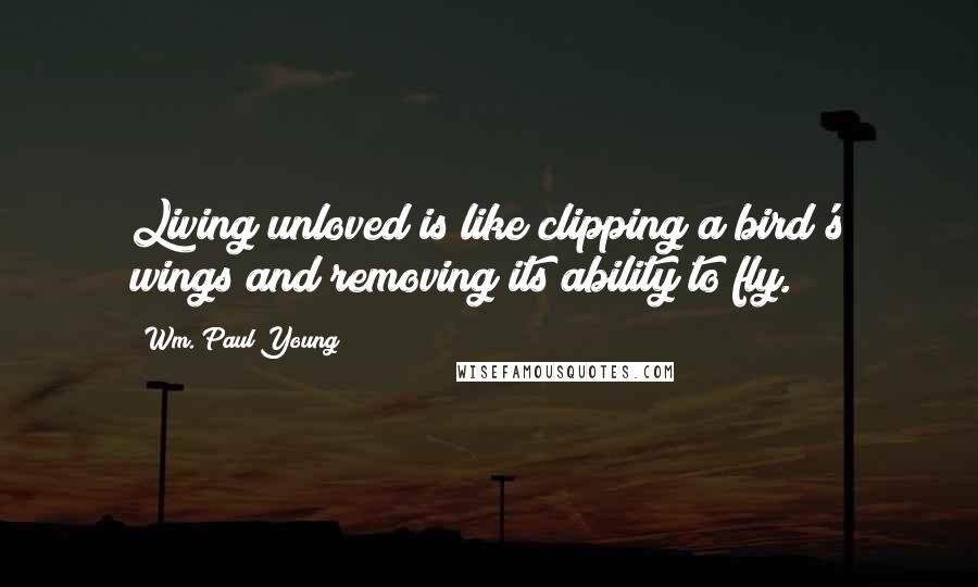 Wm. Paul Young Quotes: Living unloved is like clipping a bird's wings and removing its ability to fly.