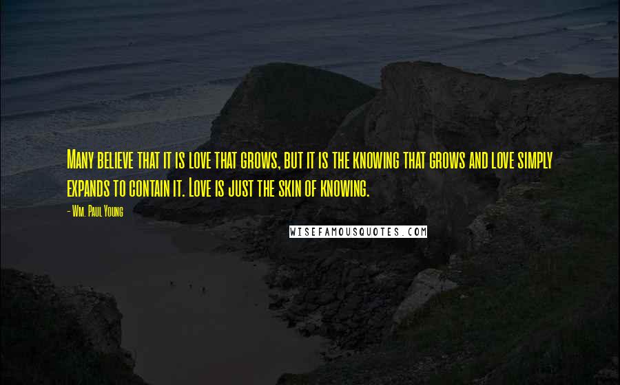 Wm. Paul Young Quotes: Many believe that it is love that grows, but it is the knowing that grows and love simply expands to contain it. Love is just the skin of knowing.