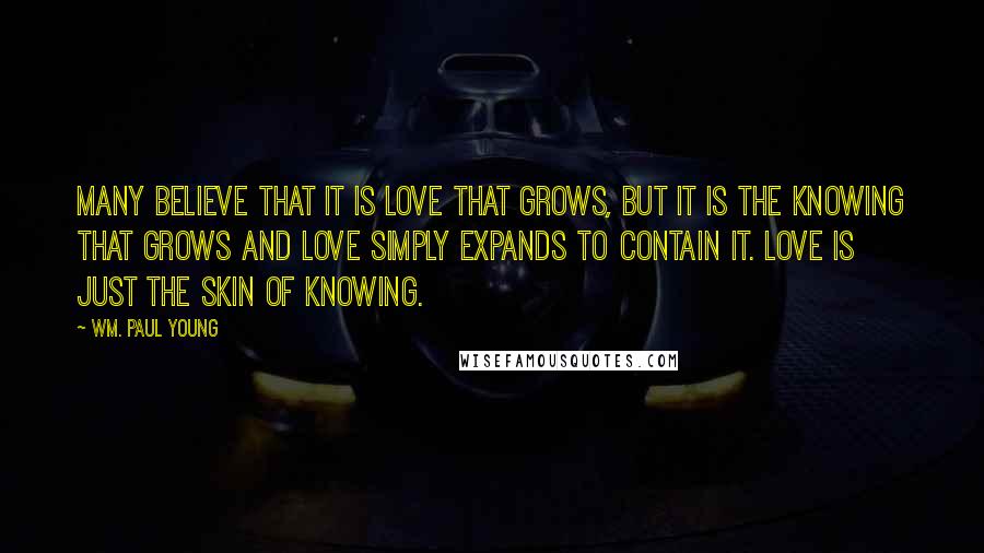 Wm. Paul Young Quotes: Many believe that it is love that grows, but it is the knowing that grows and love simply expands to contain it. Love is just the skin of knowing.