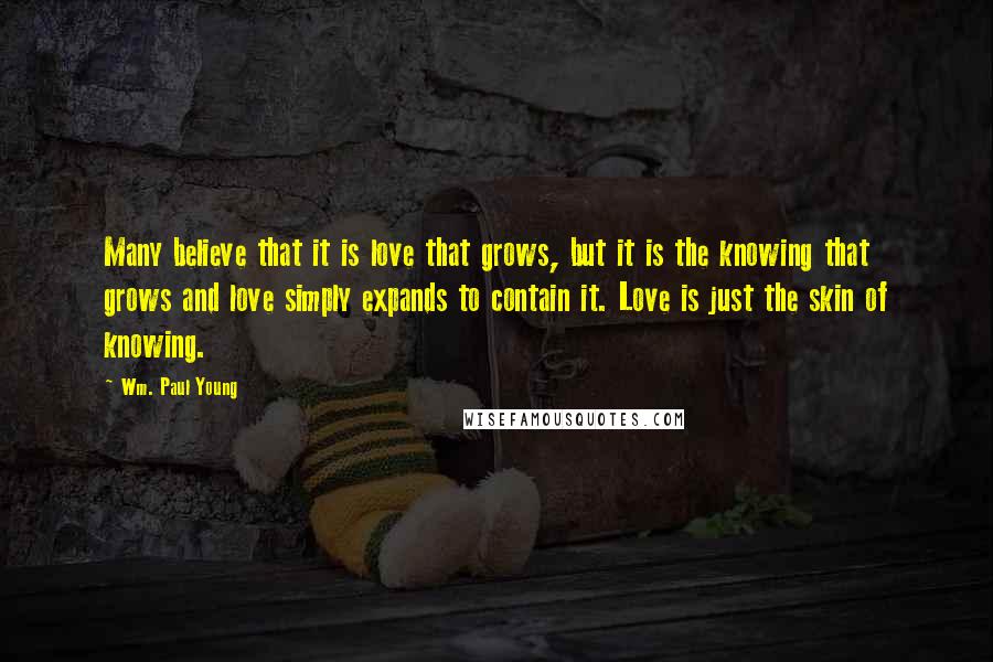 Wm. Paul Young Quotes: Many believe that it is love that grows, but it is the knowing that grows and love simply expands to contain it. Love is just the skin of knowing.