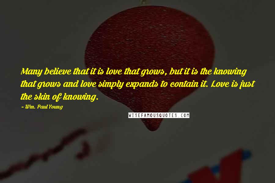 Wm. Paul Young Quotes: Many believe that it is love that grows, but it is the knowing that grows and love simply expands to contain it. Love is just the skin of knowing.