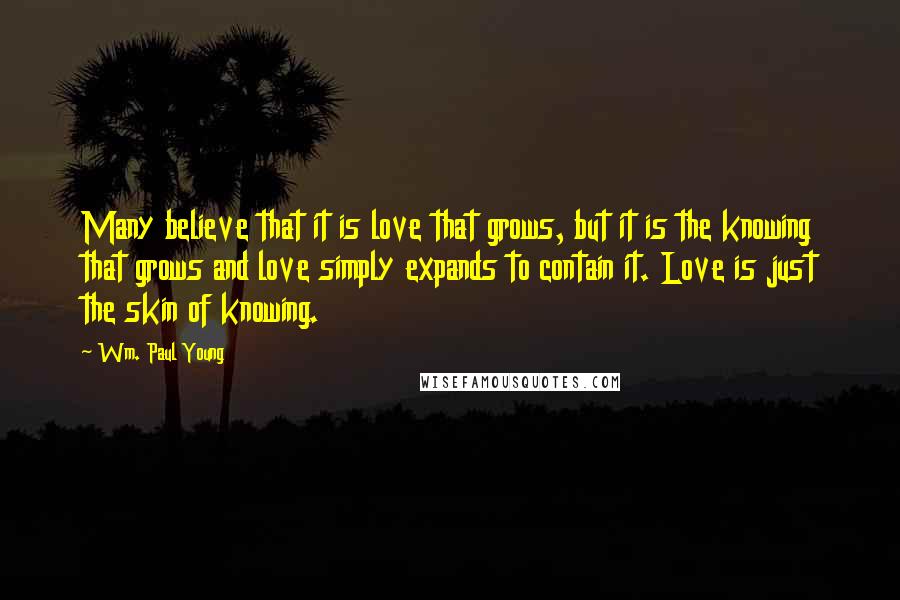 Wm. Paul Young Quotes: Many believe that it is love that grows, but it is the knowing that grows and love simply expands to contain it. Love is just the skin of knowing.