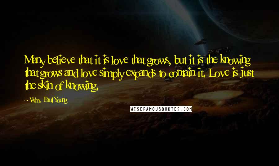 Wm. Paul Young Quotes: Many believe that it is love that grows, but it is the knowing that grows and love simply expands to contain it. Love is just the skin of knowing.