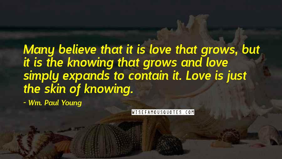 Wm. Paul Young Quotes: Many believe that it is love that grows, but it is the knowing that grows and love simply expands to contain it. Love is just the skin of knowing.