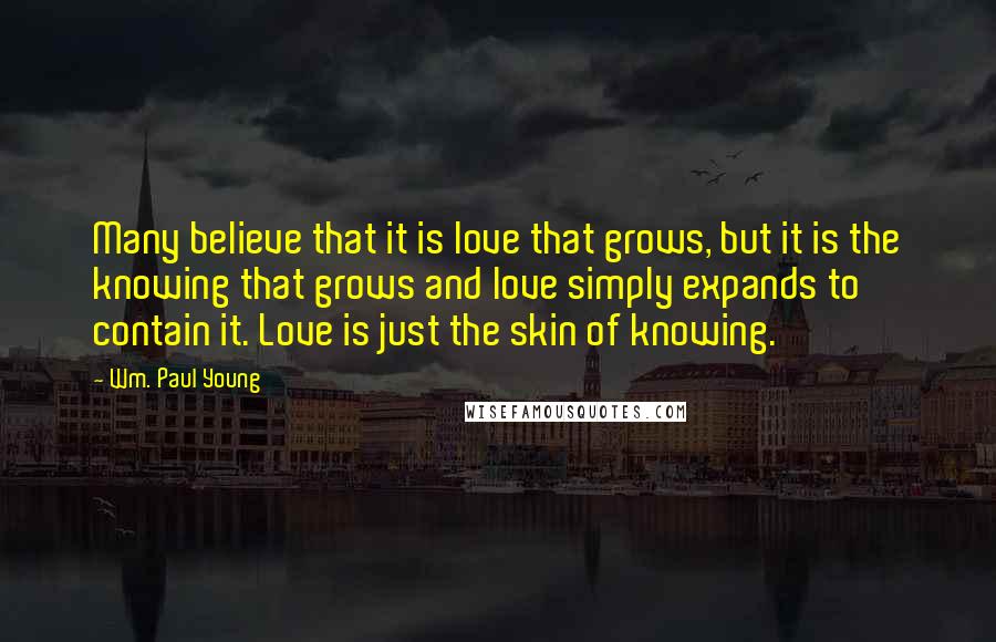 Wm. Paul Young Quotes: Many believe that it is love that grows, but it is the knowing that grows and love simply expands to contain it. Love is just the skin of knowing.