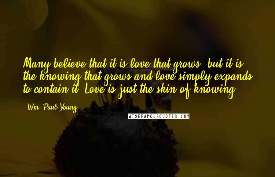 Wm. Paul Young Quotes: Many believe that it is love that grows, but it is the knowing that grows and love simply expands to contain it. Love is just the skin of knowing.