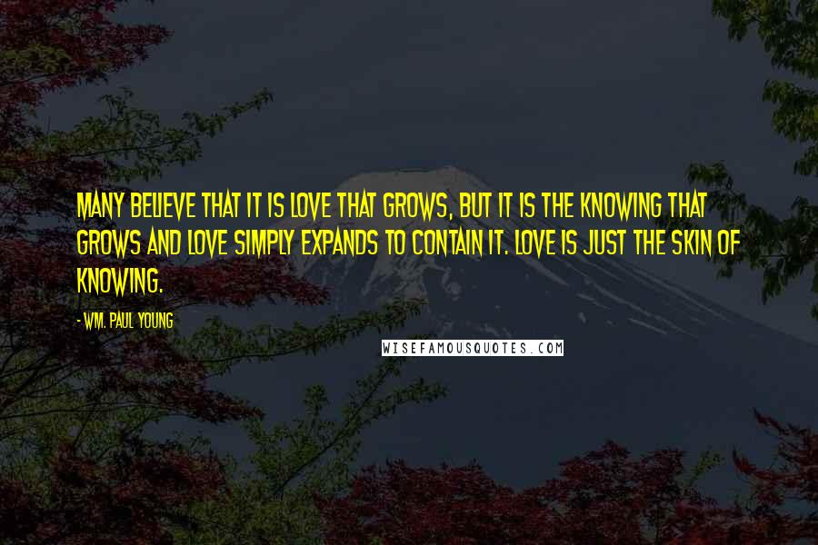 Wm. Paul Young Quotes: Many believe that it is love that grows, but it is the knowing that grows and love simply expands to contain it. Love is just the skin of knowing.