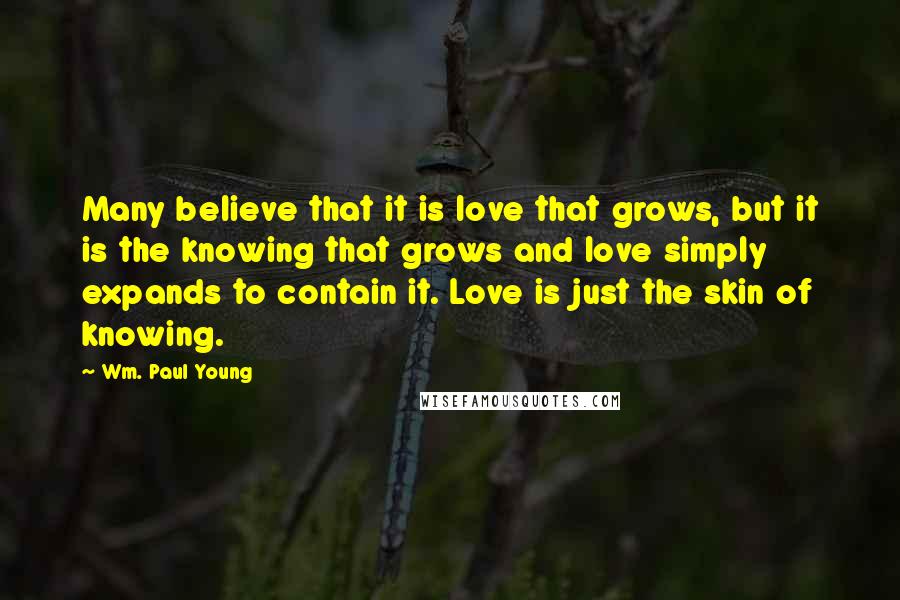 Wm. Paul Young Quotes: Many believe that it is love that grows, but it is the knowing that grows and love simply expands to contain it. Love is just the skin of knowing.