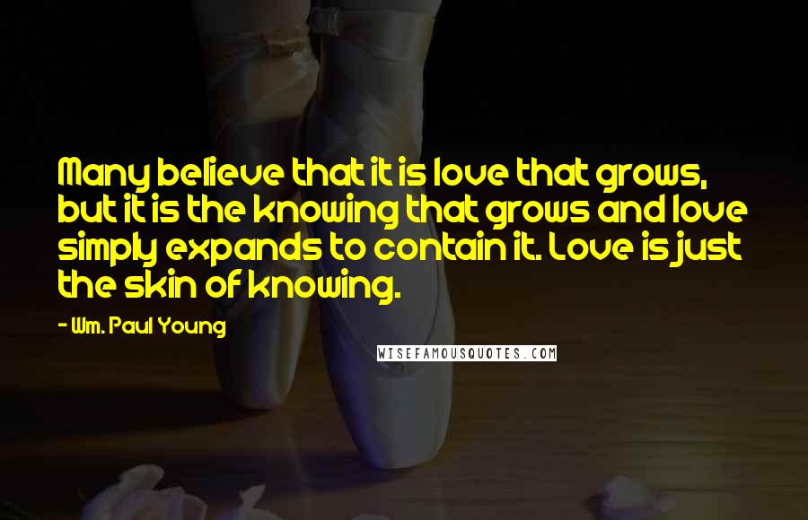 Wm. Paul Young Quotes: Many believe that it is love that grows, but it is the knowing that grows and love simply expands to contain it. Love is just the skin of knowing.