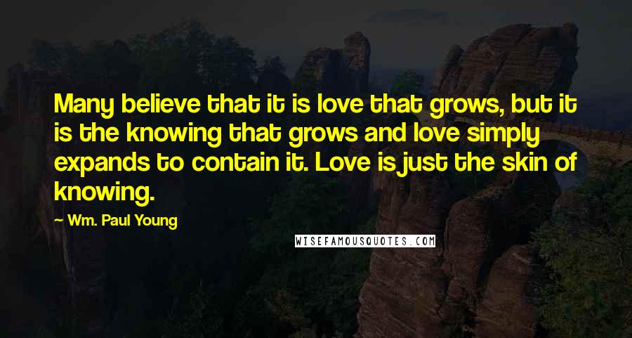 Wm. Paul Young Quotes: Many believe that it is love that grows, but it is the knowing that grows and love simply expands to contain it. Love is just the skin of knowing.