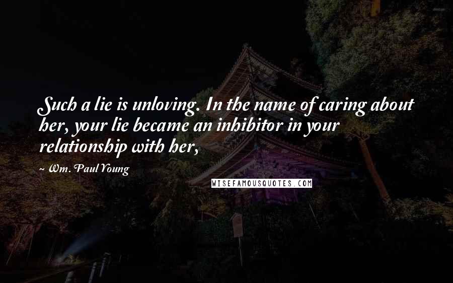 Wm. Paul Young Quotes: Such a lie is unloving. In the name of caring about her, your lie became an inhibitor in your relationship with her,