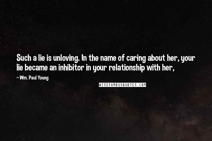 Wm. Paul Young Quotes: Such a lie is unloving. In the name of caring about her, your lie became an inhibitor in your relationship with her,