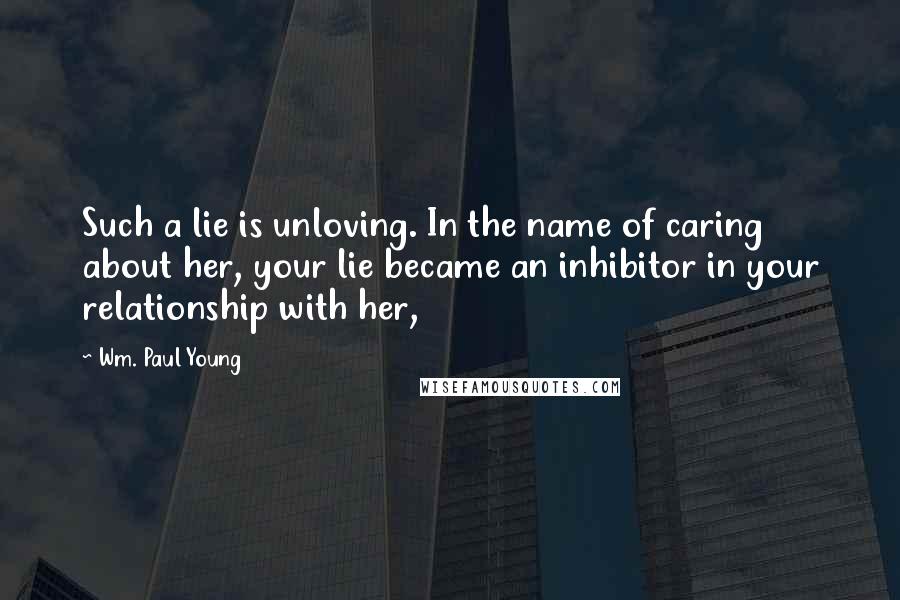 Wm. Paul Young Quotes: Such a lie is unloving. In the name of caring about her, your lie became an inhibitor in your relationship with her,