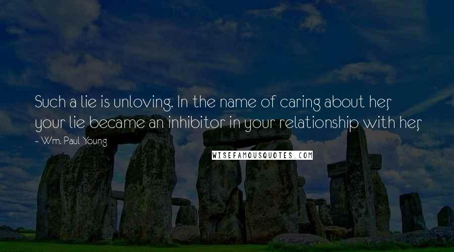 Wm. Paul Young Quotes: Such a lie is unloving. In the name of caring about her, your lie became an inhibitor in your relationship with her,