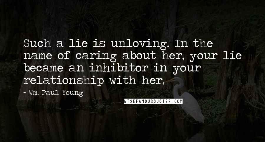 Wm. Paul Young Quotes: Such a lie is unloving. In the name of caring about her, your lie became an inhibitor in your relationship with her,