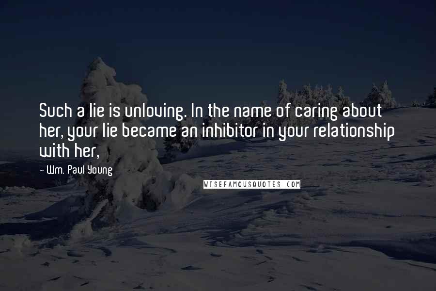 Wm. Paul Young Quotes: Such a lie is unloving. In the name of caring about her, your lie became an inhibitor in your relationship with her,