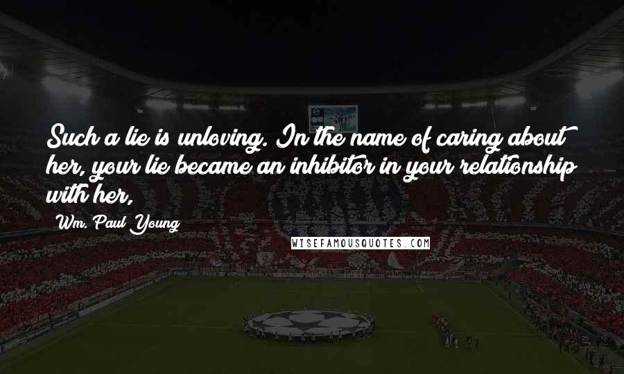 Wm. Paul Young Quotes: Such a lie is unloving. In the name of caring about her, your lie became an inhibitor in your relationship with her,