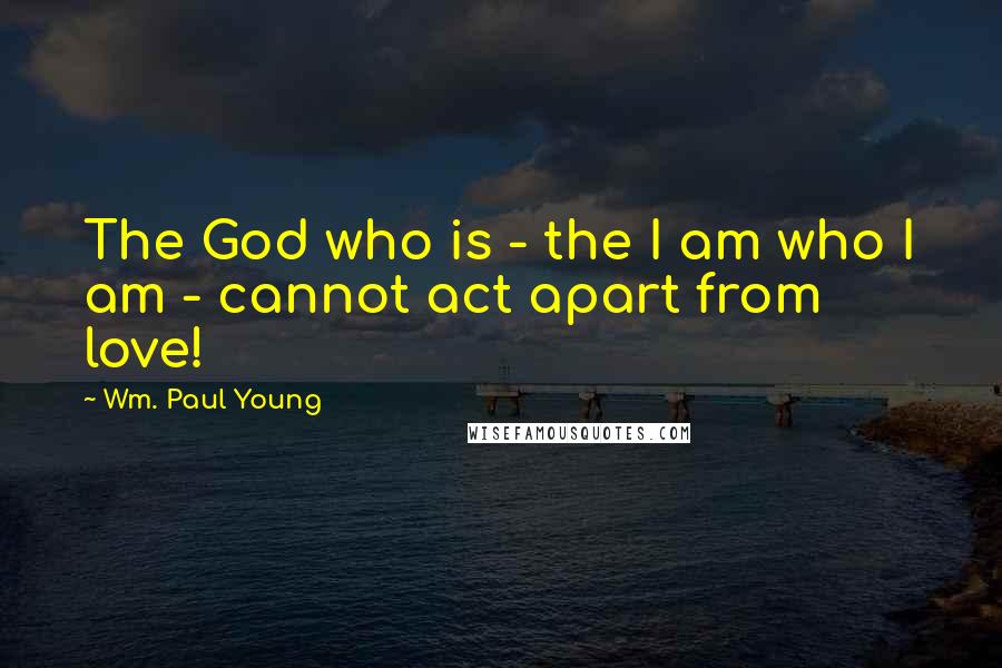 Wm. Paul Young Quotes: The God who is - the I am who I am - cannot act apart from love!