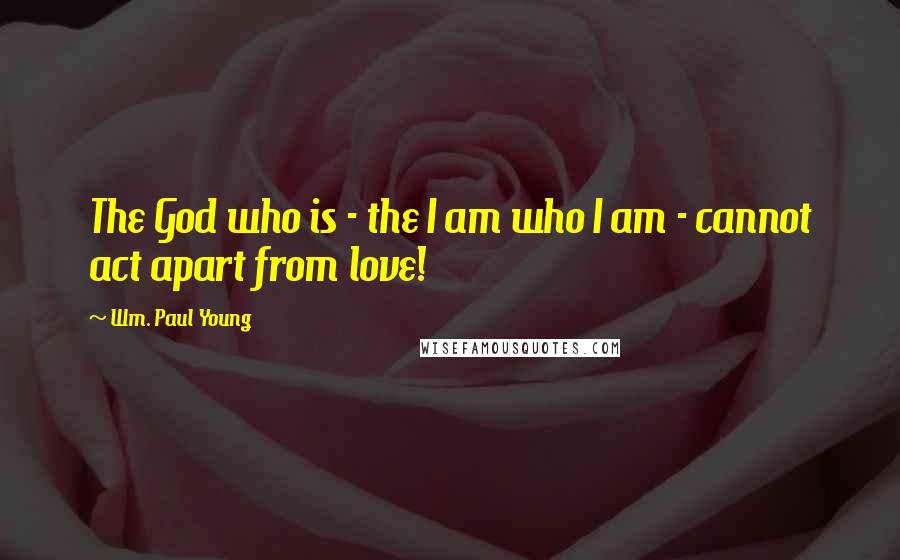 Wm. Paul Young Quotes: The God who is - the I am who I am - cannot act apart from love!