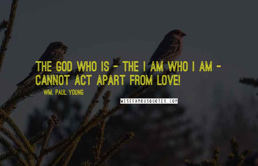 Wm. Paul Young Quotes: The God who is - the I am who I am - cannot act apart from love!