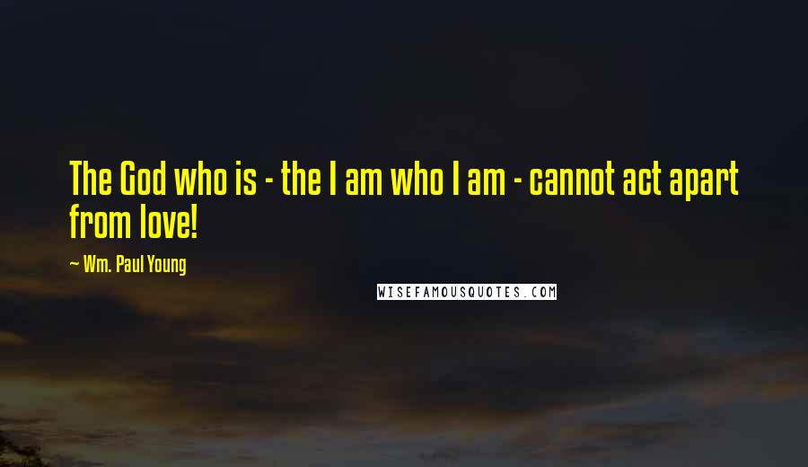 Wm. Paul Young Quotes: The God who is - the I am who I am - cannot act apart from love!