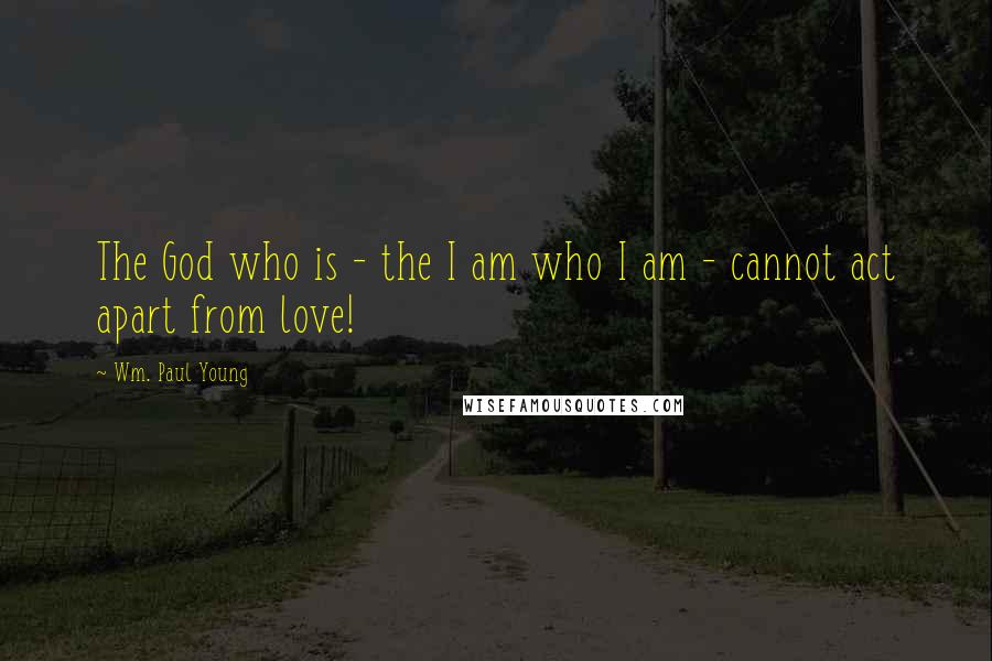 Wm. Paul Young Quotes: The God who is - the I am who I am - cannot act apart from love!