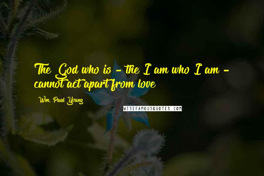 Wm. Paul Young Quotes: The God who is - the I am who I am - cannot act apart from love!