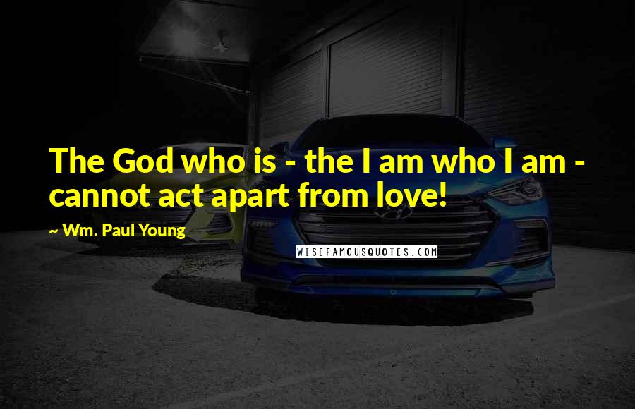 Wm. Paul Young Quotes: The God who is - the I am who I am - cannot act apart from love!