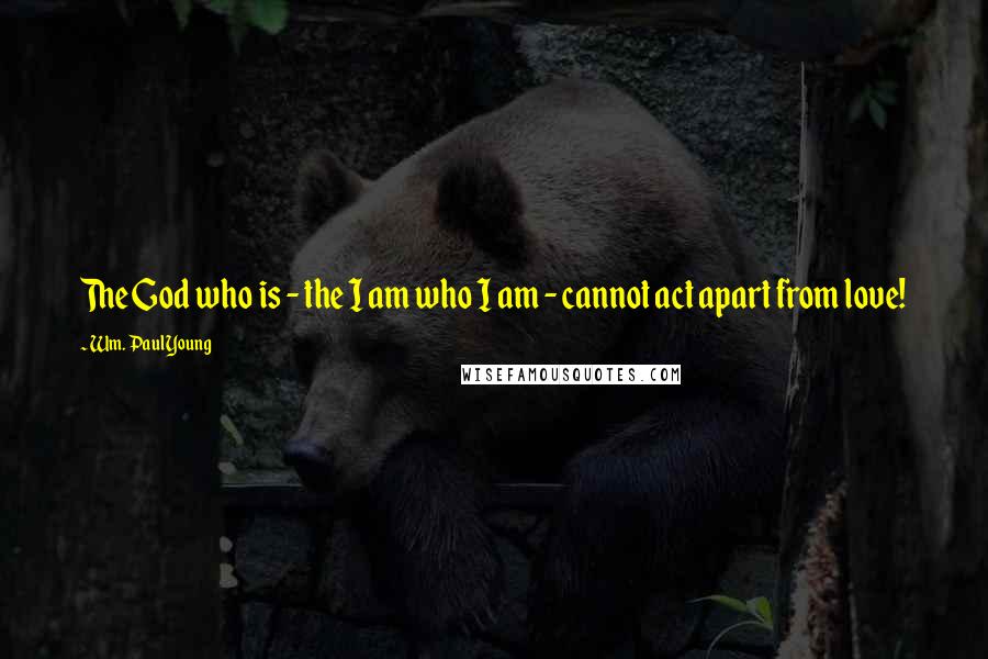 Wm. Paul Young Quotes: The God who is - the I am who I am - cannot act apart from love!